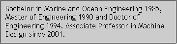 Caixa de texto: Bachelor in Marine and Ocean Engineering 1985, Master of Engineering 1990 and Doctor of Engineering 1994. Associate Professor in Machine Design since 2001.