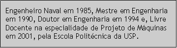 Caixa de texto: Engenheiro Naval em 1985, Mestre em Engenharia em 1990, Doutor em Engenharia em 1994 e, Livre Docente na especialidade de Projeto de Mquinas em 2001, pela Escola Politcnica da USP.