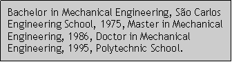 Caixa de texto: Bachelor in Mechanical Engineering, So Carlos Engineering School, 1975, Master in Mechanical Engineering, 1986, Doctor in Mechanical Engineering, 1995, Polytechnic School.